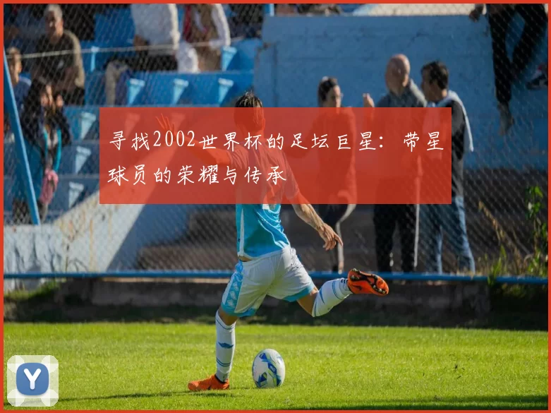 寻找2002世界杯的足坛巨星:带星球员的荣耀与传承