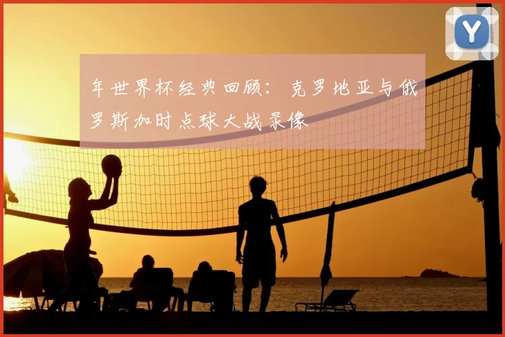 年世界杯经典回顾：克罗地亚与俄罗斯加时点球大战录像