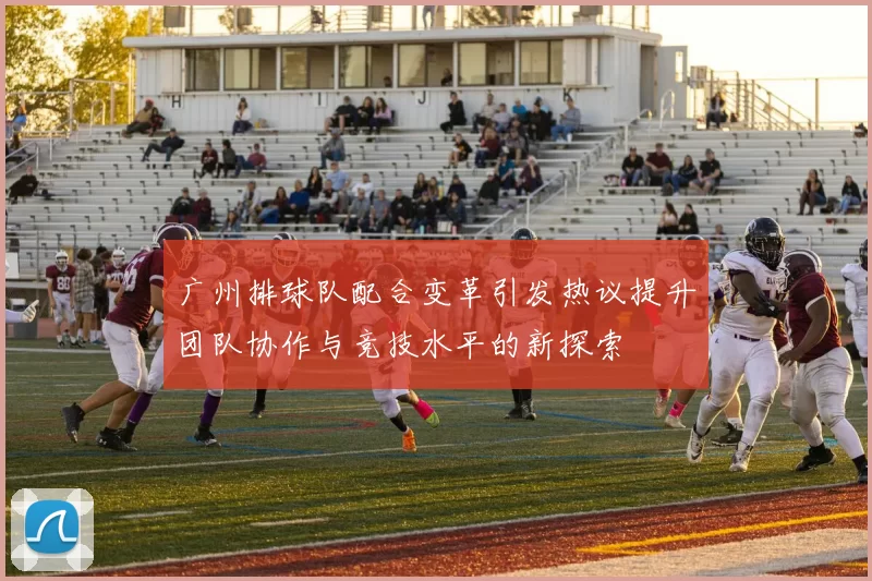广州排球队配合变革引发热议提升团队协作与竞技水平的新探索
