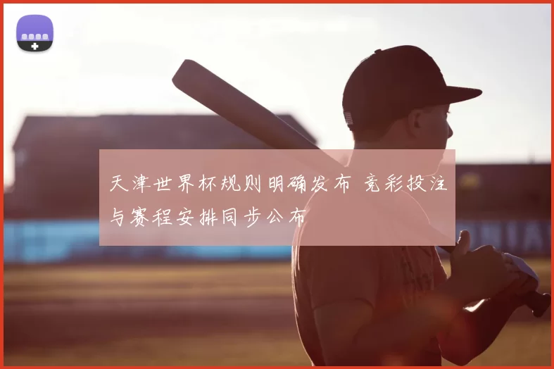 天津世界杯规则明确发布 竞彩投注与赛程安排同步公布