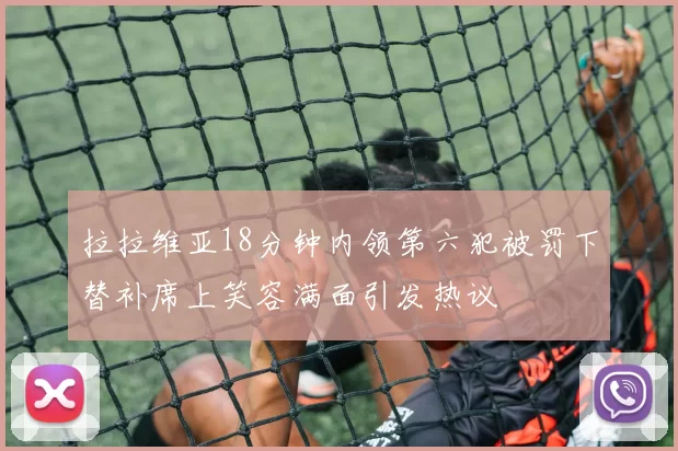 拉拉维亚18分钟内领第六犯被罚下替补席上笑容满面引发热议