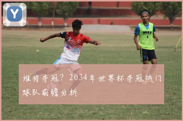 谁将夺冠？2034年世界杯夺冠热门球队前瞻分析