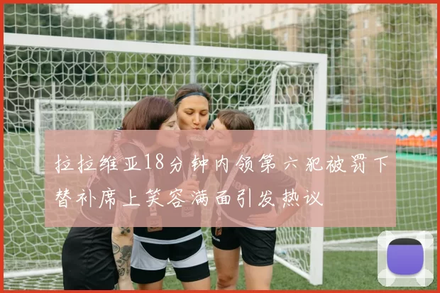 拉拉维亚18分钟内领第六犯被罚下替补席上笑容满面引发热议