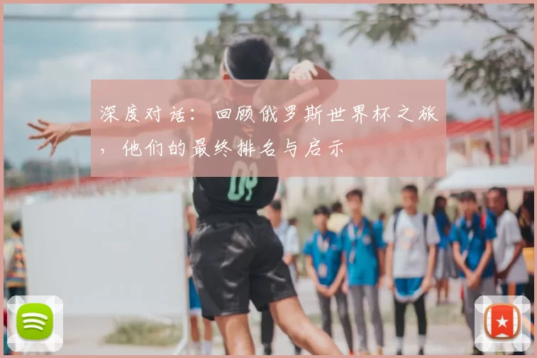 深度对话：回顾俄罗斯世界杯之旅，他们的最终排名与启示
