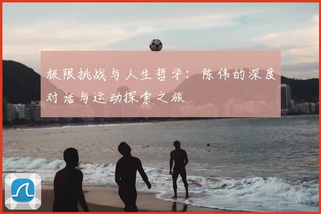 极限挑战与人生哲学：陈伟的深度对话与运动探索之旅