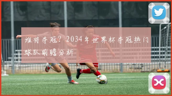 谁将夺冠？2034年世界杯夺冠热门球队前瞻分析