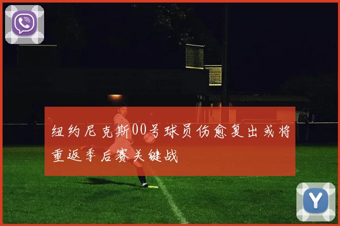 纽约尼克斯00号球员伤愈复出或将重返季后赛关键战