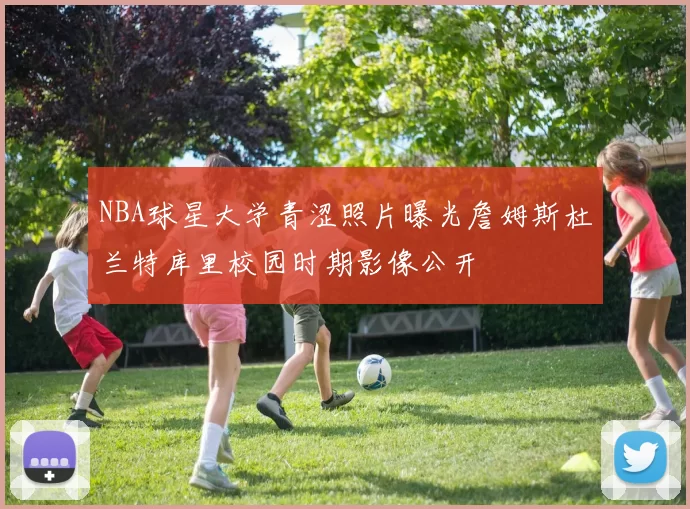 NBA球星大学青涩照片曝光詹姆斯杜兰特库里校园时期影像公开