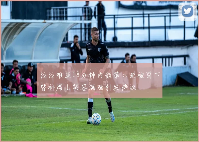 拉拉维亚18分钟内领第六犯被罚下替补席上笑容满面引发热议