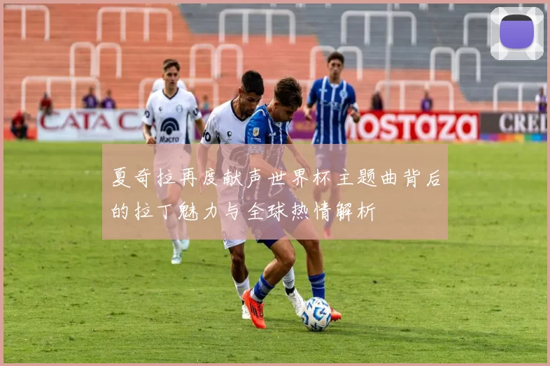夏奇拉再度献声世界杯主题曲背后的拉丁魅力与全球热情解析