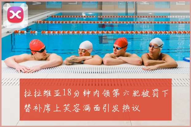 拉拉维亚18分钟内领第六犯被罚下替补席上笑容满面引发热议