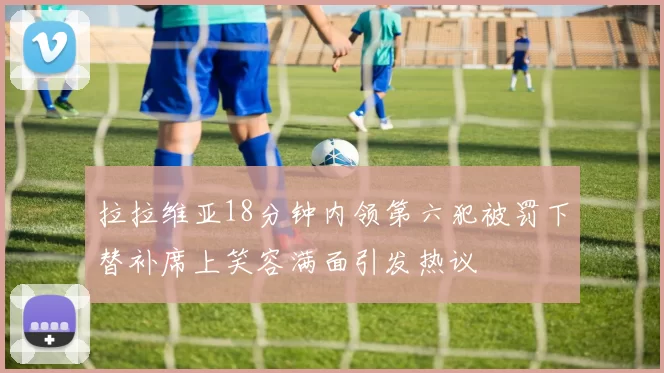 拉拉维亚18分钟内领第六犯被罚下替补席上笑容满面引发热议