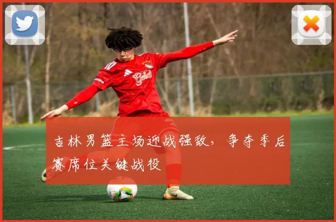吉林男篮主场迎战强敌，争夺季后赛席位关键战役