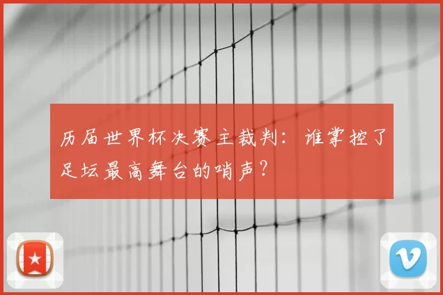 历届世界杯决赛主裁判：谁掌控了足坛最高舞台的哨声？