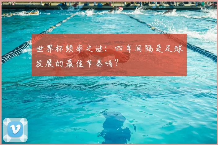 世界杯频率之谜:四年间隔是足球发展的最佳节奏吗?