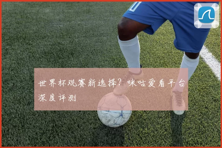 世界杯观赛新选择?咪咕爱看平台深度评测