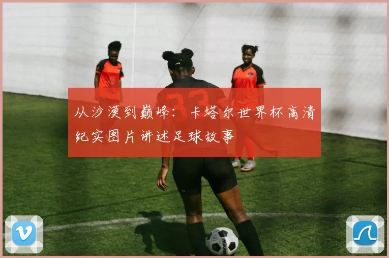 从沙漠到巅峰:卡塔尔世界杯高清纪实图片讲述足球故事