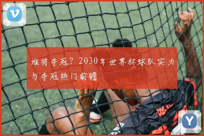谁将夺冠？2030年世界杯球队实力与夺冠热门前瞻