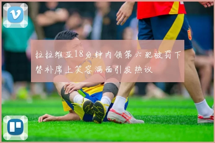 拉拉维亚18分钟内领第六犯被罚下替补席上笑容满面引发热议