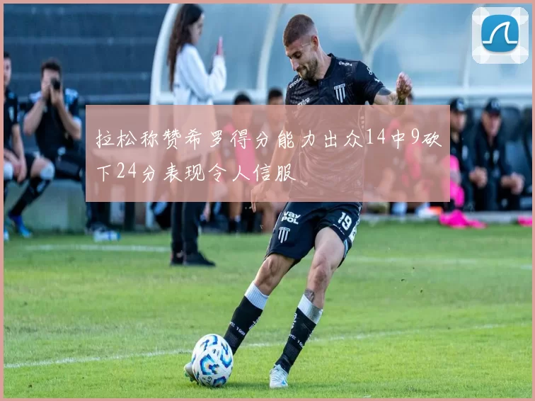 拉松称赞希罗得分能力出众14中9砍下24分表现令人信服