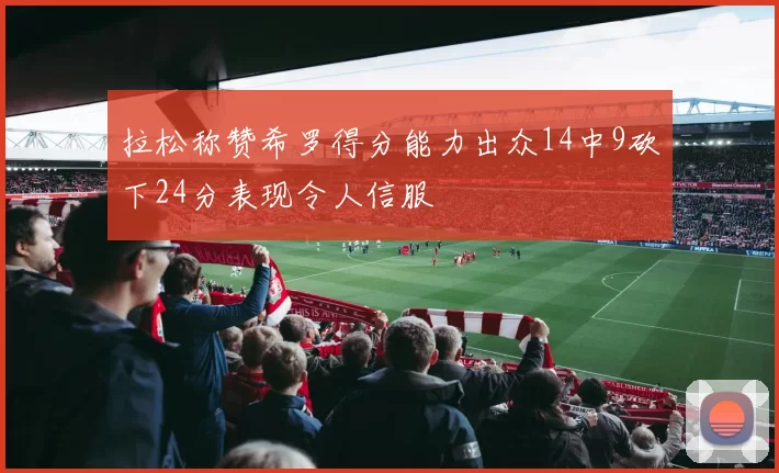 拉松称赞希罗得分能力出众14中9砍下24分表现令人信服