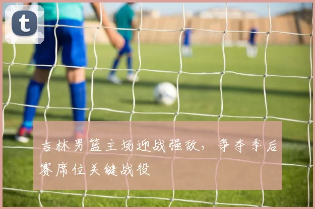 吉林男篮主场迎战强敌，争夺季后赛席位关键战役