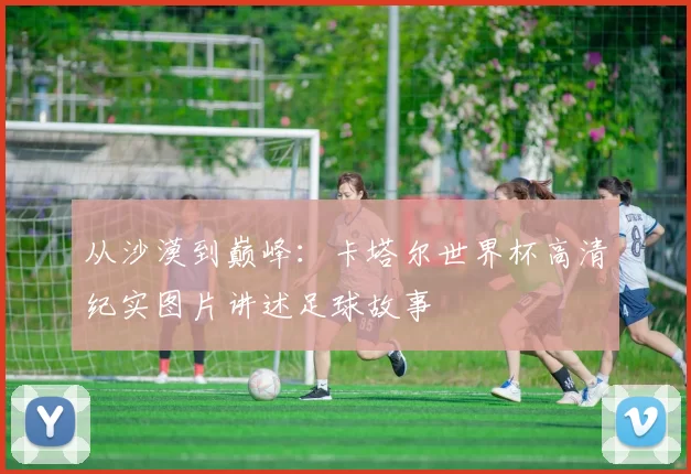 从沙漠到巅峰:卡塔尔世界杯高清纪实图片讲述足球故事