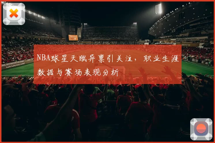 NBA球星天赋异禀引关注，职业生涯数据与赛场表现分析