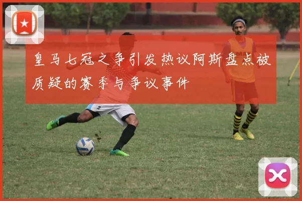 皇马七冠之争引发热议阿斯盘点被质疑的赛季与争议事件