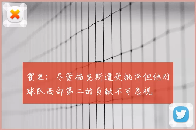 霍里：尽管福克斯遭受批评但他对球队西部第二的贡献不可忽视