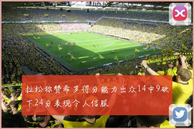 拉松称赞希罗得分能力出众14中9砍下24分表现令人信服