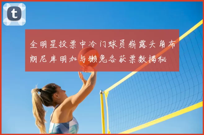全明星投票中冷门球员崭露头角布朗尼库明加与獭兔各获票数揭秘