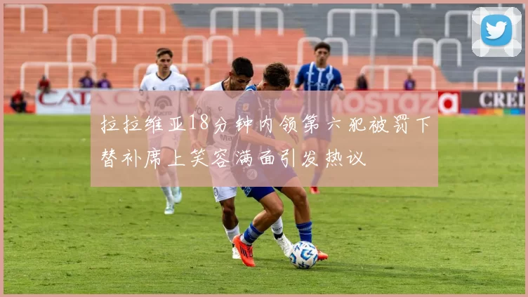 拉拉维亚18分钟内领第六犯被罚下替补席上笑容满面引发热议