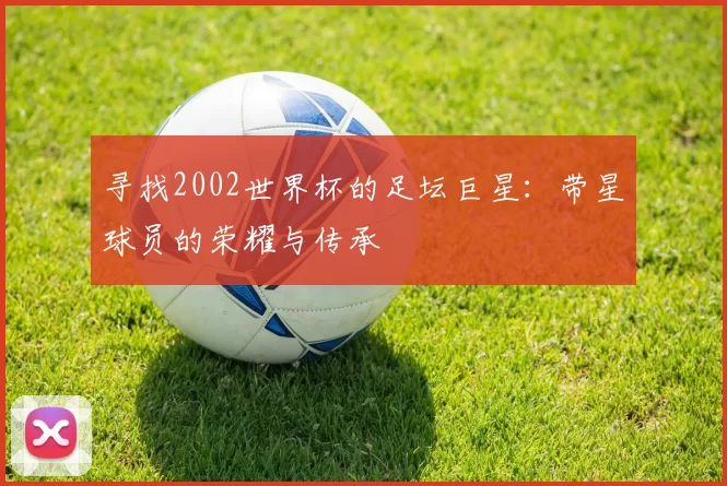 寻找2002世界杯的足坛巨星:带星球员的荣耀与传承