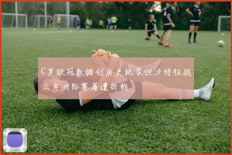 C罗欧冠数据创历史纪录但沙特征战三年洲际赛屡遭折戟
