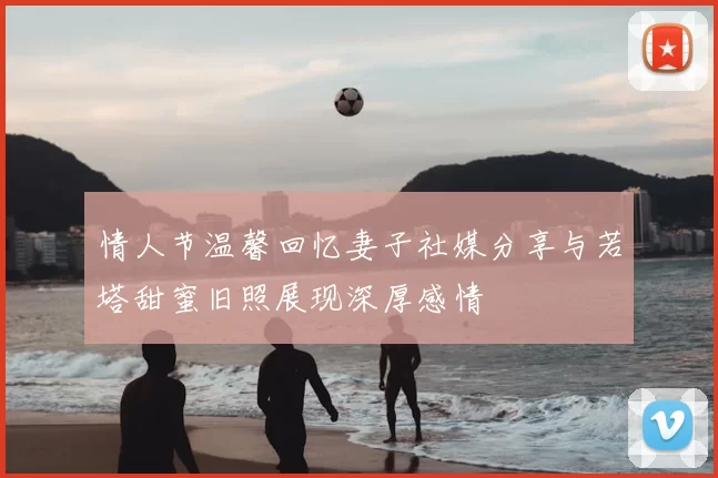 情人节温馨回忆妻子社媒分享与若塔甜蜜旧照展现深厚感情