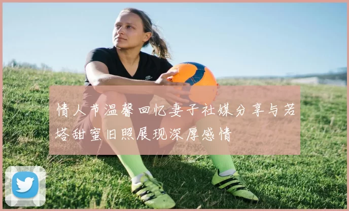 情人节温馨回忆妻子社媒分享与若塔甜蜜旧照展现深厚感情