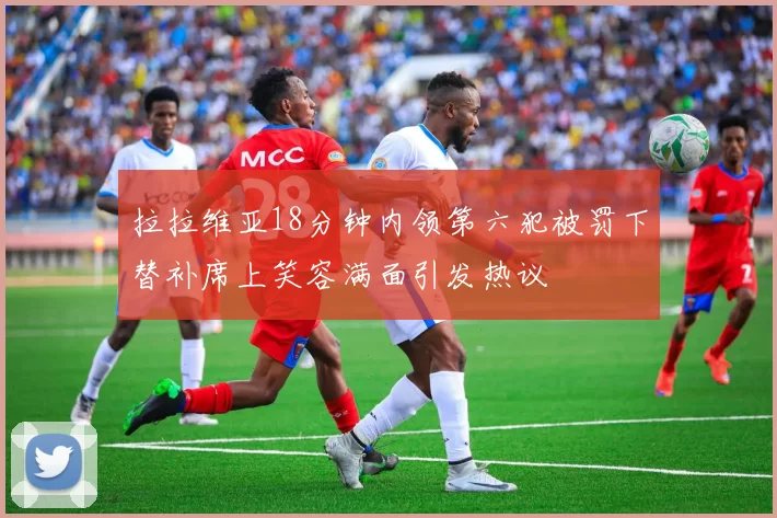 拉拉维亚18分钟内领第六犯被罚下替补席上笑容满面引发热议