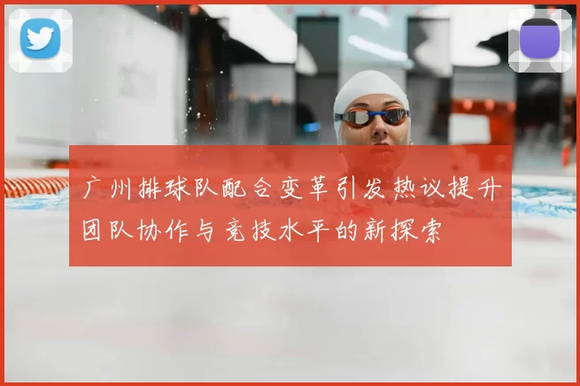 广州排球队配合变革引发热议提升团队协作与竞技水平的新探索