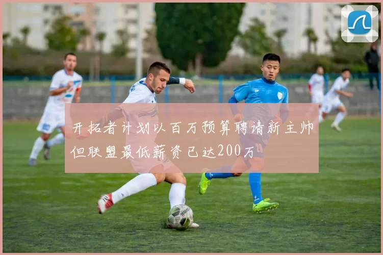 开拓者计划以百万预算聘请新主帅但联盟最低薪资已达200万