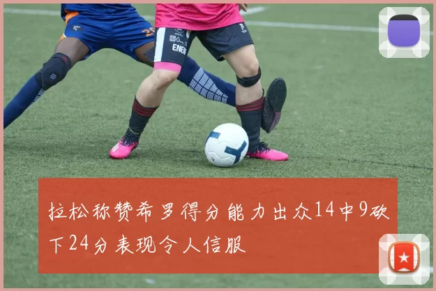 拉松称赞希罗得分能力出众14中9砍下24分表现令人信服