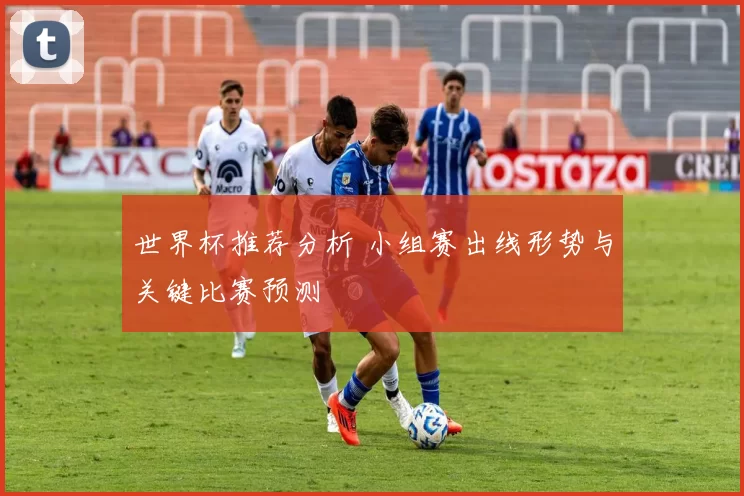 世界杯推荐分析 小组赛出线形势与关键比赛预测