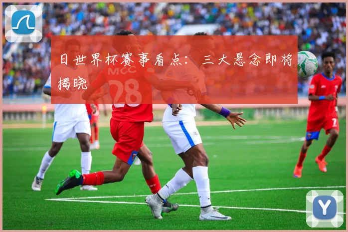 日世界杯赛事看点：三大悬念即将揭晓