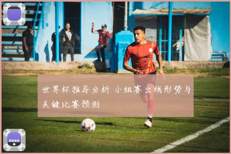 世界杯推荐分析 小组赛出线形势与关键比赛预测