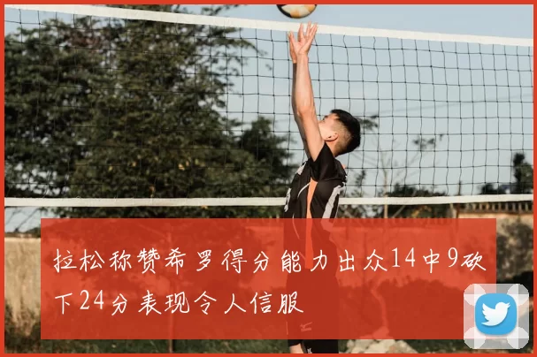 拉松称赞希罗得分能力出众14中9砍下24分表现令人信服
