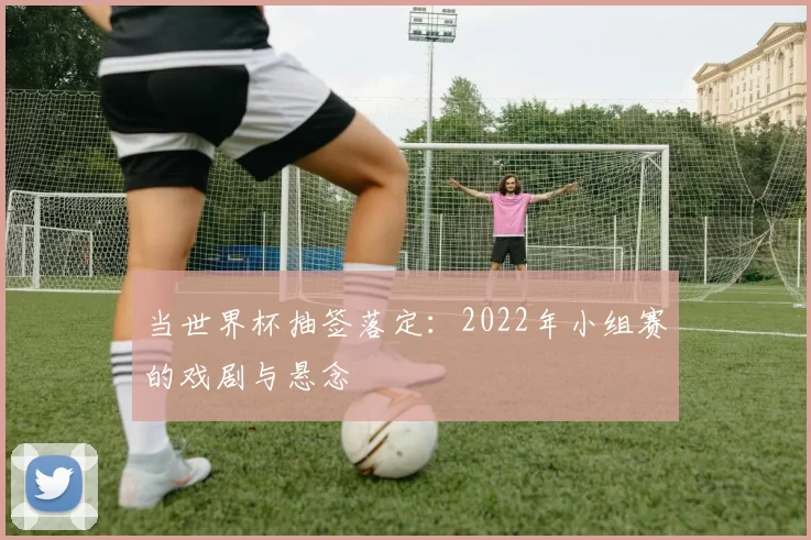 当世界杯抽签落定：2022年小组赛的戏剧与悬念