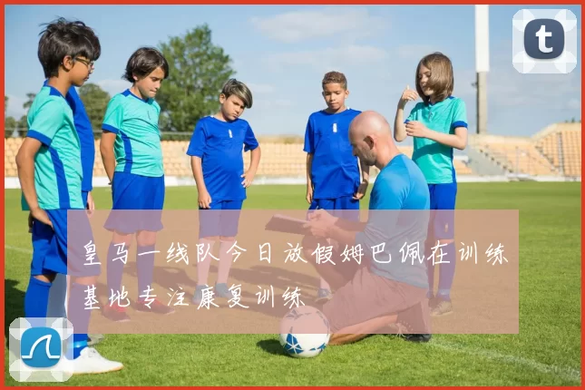 皇马一线队今日放假姆巴佩在训练基地专注康复训练