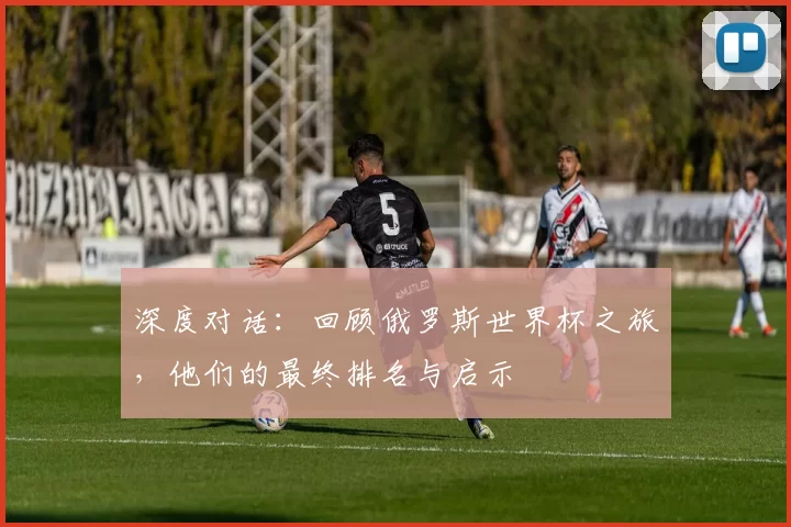 深度对话:回顾俄罗斯世界杯之旅,他们的最终排名与启示
