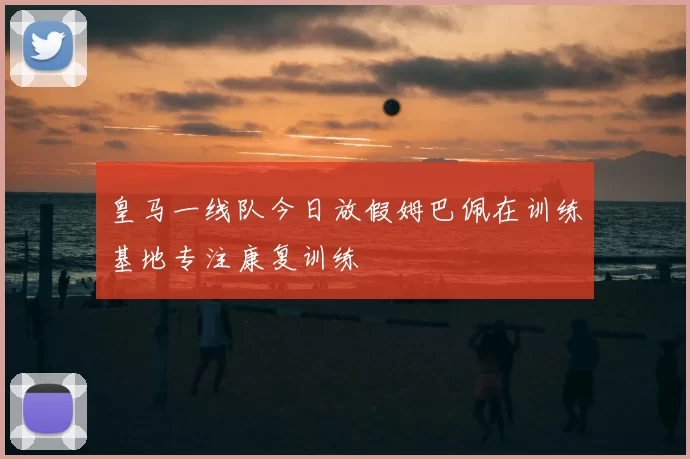 皇马一线队今日放假姆巴佩在训练基地专注康复训练