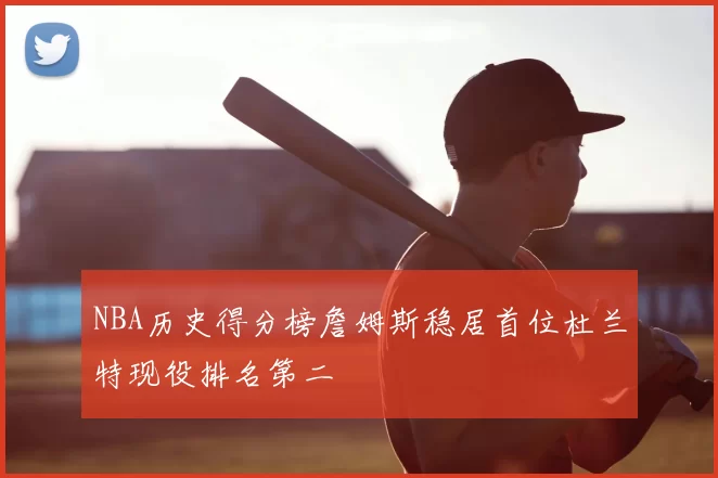 NBA历史得分榜詹姆斯稳居首位杜兰特现役排名第二